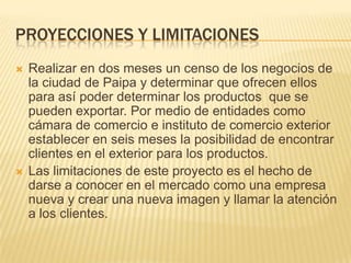 PROYECCIONES Y LIMITACIONES
   Realizar en dos meses un censo de los negocios de
    la ciudad de Paipa y determinar que ofrecen ellos
    para así poder determinar los productos que se
    pueden exportar. Por medio de entidades como
    cámara de comercio e instituto de comercio exterior
    establecer en seis meses la posibilidad de encontrar
    clientes en el exterior para los productos.
   Las limitaciones de este proyecto es el hecho de
    darse a conocer en el mercado como una empresa
    nueva y crear una nueva imagen y llamar la atención
    a los clientes.
 