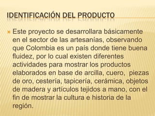 IDENTIFICACIÓN DEL PRODUCTO

   Este proyecto se desarrollara básicamente
    en el sector de las artesanías, observando
    que Colombia es un país donde tiene buena
    fluidez, por lo cual existen diferentes
    actividades para mostrar los productos
    elaborados en base de arcilla, cuero, piezas
    de oro, cestería, tapicería, cerámica, objetos
    de madera y artículos tejidos a mano, con el
    fin de mostrar la cultura e historia de la
    región.
 