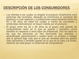 DESCRIPCIÓN DE LOS CONSUMIDORES
   Los clientes a los cuales va dirigido el producto inicialmente será
    personas del municipio, después se incentivara el comercio del
    producto a nivel regional y a poblaciones especialmente entre los
    20 y 50 años de edad los cuales a través de encuestas y
    entrevistas demostraron el mayor interés por el producto.
   El grupo entre los 20 y 50 años es el grupo más grande de
    consumidores tanto en lo que es joyería y bisutería, como
    también en respecto a otros tipos de artesanías. Son los años en
    los que las personas ya han terminado sus estudios y
    aprendizajes generalmente y suelen tener un empleo o trabajo
    que le genera algo más que lo que se necesita para los gastos
    más necesarios y también gastan en lo que es la casa y la moda.
    Asiendo así este grupo un potencial de compradores
 