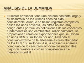 ANÁLISIS DE LA DEMANDA
   El sector artesanal tiene una historia bastante larga y
    su desarrollo de los últimos años ha sido
    considerable. Aunque se hallan registros completos
    desde los años noventa, las cifras no son muy
    congruentes porque las definiciones de los conceptos
    fundamentales son cambiantes. Adicionalmente, se
    proporcionan cifras de exportaciones que se ubican
    en unos US$ 30 millones por año, llevando el
    consumo externo de la artesanía a cifras alrededor
    de los US$ 130 millones. Así, la artesanía aparece
    como uno de los sectores económicos nacionales
    mejor dispuestos a vivir en competencia en el
    mercado mundial
 