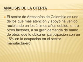 ANÁLISIS DE LA OFERTA

   El sector de Artesanías de Colombia es uno
    de los que más atención y apoyo ha venido
    recibiendo en los últimos años debido, entre
    otros factores, a su gran demanda de mano
    de obra, que lo ubica en participación con un
    15% en la ocupación en el sector
    manufacturero.
 