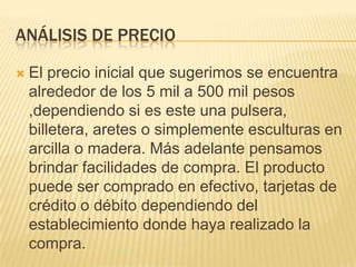 ANÁLISIS DE PRECIO

   El precio inicial que sugerimos se encuentra
    alrededor de los 5 mil a 500 mil pesos
    ,dependiendo si es este una pulsera,
    billetera, aretes o simplemente esculturas en
    arcilla o madera. Más adelante pensamos
    brindar facilidades de compra. El producto
    puede ser comprado en efectivo, tarjetas de
    crédito o débito dependiendo del
    establecimiento donde haya realizado la
    compra.
 