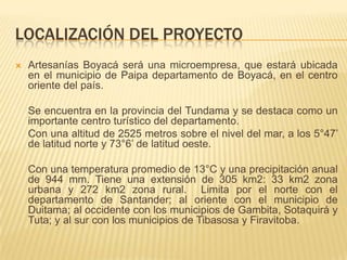LOCALIZACIÓN DEL PROYECTO
   Artesanías Boyacá será una microempresa, que estará ubicada
    en el municipio de Paipa departamento de Boyacá, en el centro
    oriente del país.

    Se encuentra en la provincia del Tundama y se destaca como un
    importante centro turístico del departamento.
    Con una altitud de 2525 metros sobre el nivel del mar, a los 5°47’
    de latitud norte y 73°6’ de latitud oeste.

    Con una temperatura promedio de 13°C y una precipitación anual
    de 944 mm. Tiene una extensión de 305 km2: 33 km2 zona
    urbana y 272 km2 zona rural. Limita por el norte con el
    departamento de Santander; al oriente con el municipio de
    Duitama; al occidente con los municipios de Gambita, Sotaquirá y
    Tuta; y al sur con los municipios de Tibasosa y Firavitoba.
 