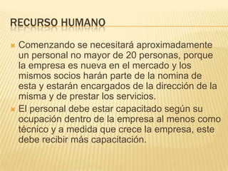 RECURSO HUMANO
 Comenzando se necesitará aproximadamente
  un personal no mayor de 20 personas, porque
  la empresa es nueva en el mercado y los
  mismos socios harán parte de la nomina de
  esta y estarán encargados de la dirección de la
  misma y de prestar los servicios.
 El personal debe estar capacitado según su
  ocupación dentro de la empresa al menos como
  técnico y a medida que crece la empresa, este
  debe recibir más capacitación.
 