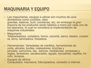MAQUINARIA Y EQUIPO
   Las maquinarias, equipos a utilizar son muchos de usos
    domésticos como cuchillos, ollas
    grandes, balanza, buril, cocedoras, etc, sin embargo la gran
    mayoría de los productos serán tallados a mano por cada uno de
    los operarios, lo cual no considera la implementación de
    maquinas industriales.
   Maquinaria:
    Talabarteadora, cortadora, horno, oxicorte, sierra, taladro, cosedo
    ra, torno, laminadora, fresadora.

   Herramientas: Variedades de martillos, herramientas de
    corte, alicates, buriles, mateadores, brochas y
    pinceles, serruchos, tas, bancos, medialunas, compases y
    reglas, tenedores, sacabocados, agujas, escuadras, cepillos, for
    món, tenazas.
   Equipos de oficina:
    Computador, impresora, fotocopiadora, conexión a internet.
 