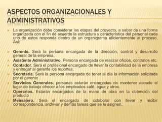 ASPECTOS ORGANIZACIONALES Y
ADMINISTRATIVOS
   La organización debe considerar las etapas del proyecto, a saber de una forma
    organizada con el fin de acuerdo la estructura y característica del personal cada
    uno de estos responda dentro de un organigrama eficientemente al proceso.
    Así:

   Gerente. Será la persona encargada de la dirección, control y desarrollo
    general de la empresa.
   Asistente Administrativo. Persona encargada de realizar oficios, contratos etc.
   Contador. Será el profesional encargado de llevar la contabilidad de la empresa
    y entregar al gerente los reportes.
   Secretaria. Será la persona encargada de tener al día la información solicitada
    por el gerente
   Servicios Generales. personas estarán encargadas de mantener aseado el
    lugar de trabajo ofrecer a los empleados café, agua y otros.
   Operarios. Estarán encargados de la mano de obra en la obtención del
    producto
   Mensajero. Sera el encargado de colaborar con llevar y recibir
    correspondencia, archivar y demás tareas que se le asignen.
 