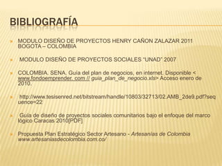 BIBLIOGRAFÍA
   MODULO DISEÑO DE PROYECTOS HENRY CAÑON ZALAZAR 2011
    BOGOTA – COLOMBIA

   MODULO DISEÑO DE PROYECTOS SOCIALES “UNAD” 2007

   COLOMBIA. SENA. Guía del plan de negocios, en internet. Disponible <
    www.fondoemprender. com // guia_plan_de_negocio.xls> Acceso enero de
    2010.

   http://www.tesisenred.net/bitstream/handle/10803/32713/02.AMB_2de9.pdf?seq
    uence=22

    Guía de diseño de proyectos sociales comunitarios bajo el enfoque del marco
    lógico Caracas 2010[PDF]

   Propuesta Plan Estratégico Sector Artesano - Artesanías de Colombia
    www.artesaniasdecolombia.com.co/
 