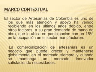 MARCO CONTEXTUAL
El sector de Artesanías de Colombia es uno de
  los que más atención y apoyo ha venido
  recibiendo en los últimos años debido, entre
  otros factores, a su gran demanda de mano de
  obra, que lo ubica en participación con un 15%
  en la ocupación en el sector manufacturero.

  La comercialización de artesanías es un
 negocio que puede crecer y mantenerse
 globalmente en el mercado siempre y cuando
 se     mantenga    un    mercado  innovador
 satisfaciendo necesidades.
 