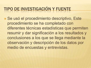 TIPO DE INVESTIGACIÓN Y FUENTE

   Se usó el procedimiento descriptivo, Este
    procedimiento se ha completado con
    diferentes técnicas estadísticas que permiten
    resumir y dar significación a los resultados y
    conclusiones a los que se llega mediante la
    observación y descripción de los datos por
    medio de encuestas y entrevistas.
 