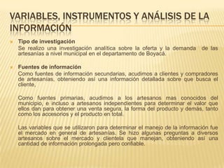 VARIABLES, INSTRUMENTOS Y ANÁLISIS DE LA
INFORMACIÓN
   Tipo de investigación
    Se realizo una investigación analítica sobre la oferta y la demanda     de las
    artesanías a nivel municipal en el departamento de Boyacá.

   Fuentes de información
    Como fuentes de información secundarias, acudimos a clientes y compradores
    de artesanías, obteniendo así una información detallada sobre que busca el
    cliente,

    Como fuentes primarias, acudimos a los artesanos mas conocidos del
    municipio, e incluso a artesanos independientes para determinar el valor que
    ellos dan para obtener una venta segura, la forma del producto y demás, tanto
    como los accesorios y el producto en total.

    Las variables que se utilizaron para determinar el manejo de la información fue
    el mercado en general de artesanías. Se hizo algunas preguntas a diversos
    artesanos sobre el mercado y clientela que manejan, obteniendo así una
    cantidad de información prolongada pero confiable.
 