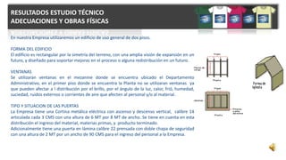 RESULTADOS ESTUDIO TÉCNICO
ADECUACIONES Y OBRAS FÍSICAS
En nuestra Empresa utilizaremos un edificio de uso general de dos pisos.
FORMA DEL EDIFICIO
El edificio es rectangular por la simetría del terreno, con una amplia visión de expansión en un
futuro, y diseñado para soportar mejoras en el proceso o alguna redistribución en un futuro.
VENTANAS
Se utilizaran ventanas en el mezanine donde se encuentra ubicado el Departamento
Administrativo, en el primer piso donde se encuentra la Planta no se utilizaran ventanas ya
que pueden afectar a l distribución por el brillo, por el ángulo de la luz, calor, frió, humedad,
suciedad, ruidos externos o corrientes de aire que afecten al personal y/o al material.
TIPO Y SITUACION DE LAS PUERTAS
La Empresa tiene una Cortina metálica eléctrica con ascenso y descenso vertical, calibre 14
articulada cada 3 CMS con una altura de 6 MT por 8 MT de ancho. Se tiene en cuenta en esta
distribución el ingreso del material, materias primas, y producto terminado.
Adicionalmente tiene una puerta en lámina calibre 22 prensada con doble chapa de seguridad
con una altura de 2 MT por un ancho de 90 CMS para el ingreso del personal a la Empresa.
 