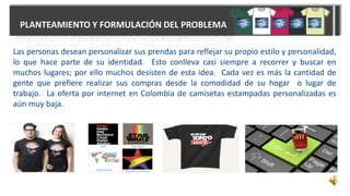 PLANTEAMIENTO Y FORMULACIÓN DEL PROBLEMA
Las personas desean personalizar sus prendas para reflejar su propio estilo y personalidad,
lo que hace parte de su identidad. Esto conlleva casi siempre a recorrer y buscar en
muchos lugares; por ello muchos desisten de esta idea. Cada vez es más la cantidad de
gente que prefiere realizar sus compras desde la comodidad de su hogar o lugar de
trabajo. La oferta por internet en Colombia de camisetas estampadas personalizadas es
aún muy baja.
 