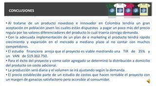 CONCLUSIONES
• Al tratarse de un producto novedoso e innovador en Colombia tendría un gran
aceptación en población joven los cuales están dispuestos a pagar un poco más del precio
regula por los valores diferenciadores del producto lo cual traería consigo demanda.
• Con la adecuada implementación de un plan de e marketing el producto tendrá rápido
crecimiento y expansión en el mercado a mediano plazo al no contar con muchos
competidores.
• El estudio financiero arroja que el proyecto es viable mostrando una TIR de 35% y
un VAN de $19.362.750.
• Para el éxito del proyecto y como valor agregado se determinó la distribución a domicilio
del producto sin costo adicional.
• La producción será diaria y el volumen se irá ajustando según la demanda.
• El precio establecido parte de un estudio de costos que hacen rentable el proyecto con
un margen de ganacias satisfactorio pero accesible al consumidor.
 