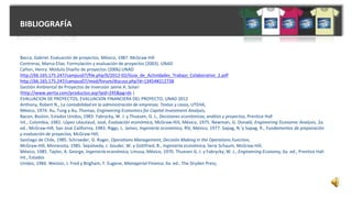 BIBLIOGRAFÍA
Bacca, Gabriel. Evaluación de proyectos. México, 1987. McGraw Hill
Contreras, Marco Elías. Formulación y evaluación de proyectos (2003). UNAD
Cañon, Henry. Módulo Diseño de proyectos (2006).UNAD
http://66.165.175.247/campus07/file.php/6/2012-02/Guia_de_Actividades_Trabajo_Colaborativo_2.pdf
http://66.165.175.247/campus07/mod/forum/discuss.php?d=13454#212738
Gestión Ambiental de Proyectos de Inversión Jaime A. Solari
(http://www.aertia.com/productos.asp?pid=245&pg=ds )
EVALUACION DE PROYECTOS, EVALUACION FINANCIERA DEL PROYECTO, UNAD 2012
Anthony, Robert N., La contabilidad en la administración de empresas. Textos y casos, UTEHA,
México, 1974. Au, Tung y Au, Thomas, Engineering Economics for Capital Investment Analysis,
Bacon, Boston, Estados Unidos, 1983. Fabrycky, W. J. y Thuesen, G. J., Decisiones económicas, análisis y proyectos, Prentice Hall
Int., Colombia, 1981. López Léautaud, José, Evaluación económica, McGraw-Hill, México, 1975. Newman, G. Donald, Engineering Economic Analysis, 2a.
ed., McGraw-Hill, San José California, 1983. Riggs, L. James, Ingeniería económica, RSI, México, 1977. Sapag, N.'y Sapag, R., Fundamentos de preparación
y evaluación de proyectos, McGraw-Hill,
Santiago de Chile, 1985. Schroeder, G. Roger, Operations Management, Decisión Making in the Operations Function,
McGraw-Hill, Minnesota, 1985. Sepúlveda, J. Souder, W. y Gottfried, B., Ingeniería económica, Serie Schaum, McGraw-Hill,
México, 1985. Taylor, A. George, Ingeniería económica, Limusa, México, 1970. Thuesen G. J. y Fabrycky, W. J., Engineering Economy, 6a. ed., Prentice Hall
Int., Estados
Unidos, 1984. Weston, J. Fred y Brigham, F. Eugene, Managerial Finance, 6a. ed., The Dryden Press,
 