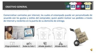 OBJETIVO GENERAL
Comercializar camisetas por internet, las cuales el estampado puede ser personalizado de
acuerdo con los gustos y estilos del comprador, quien podrá realizar sus pedidos a través
de Internet y recibirlos en la puerta de su domicilio de entrega.
 