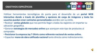 OBJETIVOS ESPECÍFICOS
•Utilizar herramientas tecnológicas de punta para el desarrollo de un portal WEB
interactivo donde a través de plantillas y opciones de carga de imágenes y texto los
usuarios puedan crear camisetas personalizadas acordes con su estilo.
• Realizar ventas globales que nos permita llegar a todas las regiones sin importar su
ubicación geográfica.
• Generar estrategias de mercadeo online que acerquen este tipo de productos al
comprador.
• Posicionar la empresa Jay T-Shirts como referente nacional de ventas online.
• Capacitar mano de obra calificada nacional tanto directa como indirectamente.
 