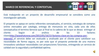 MARCO DE REFERENCIAL Y CONTEXTUAL
Está trabajando en un proyecto de desarrollo empresarial se considera como una
investigación aplicada.
El proyecto se apoya en varios referentes conceptuales, el servicio, estrategia de compras
online mercadeo por catalogo, entrega de mercancía en sitio, cada uno de ellos
conceptualiza el termino Servicio que al final es la cadena de lo que se desea entregar al
cliente. Según el análisis de los 13 factores
claveshttp://wwwhatsnew.com/2012/01/16/13-factores-clave-en-las-compras-por-
internet/ el servicio debe ser evaluado y analizado por el cliente para satisfacer sus
necesidades de forma segura, es por esto que el proyecto pretende de una manera
innovadora satisfacer necesidades con proyecciones futuristas, entregando un servicio de
calidad con la seguridad y confiablidad optima.
 