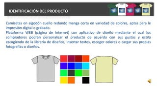 IDENTIFICACIÓN DEL PRODUCTO
Camisetas en algodón cuello redondo manga corta en variedad de colores, aptas para le
impresión digital o grabado.
Plataforma WEB (página de Internet) con aplicativo de diseño mediante el cual los
compradores podrán personalizar el producto de acuerdo con sus gustos y estilo
escogiendo de la librería de diseños, insertar textos, escoger colores o cargar sus propias
fotografías o diseños.
 
