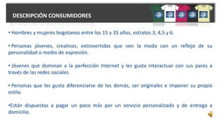 DESCRIPCIÓN CONSUMIDORES
• Hombres y mujeres bogotanos entre los 15 y 35 años, estratos 3, 4,5 y 6.
• Personas jóvenes, creativas, extrovertidas que ven la moda con un reflejo de su
personalidad o medio de expresión.
• Jóvenes que dominan a la perfección Internet y les gusta interactuar con sus pares a
través de las redes sociales.
• Personas que les gusta diferenciarse de los demás, ser originales e imponer su propio
estilo.
•Están dispuestas a pagar un poco más por un servicio personalizado y de entrega a
domicilio.
 