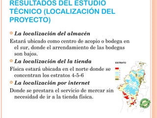 RESULTADOS DEL ESTUDIO
TÉCNICO (LOCALIZACIÓN DEL
PROYECTO)
 La localización del almacén
Estará ubicado como centro de acopio o bodega en
  el sur, donde el arrendamiento de las bodegas
  son bajos.
 La localización del la tienda

Física estará ubicada en el norte donde se
  concentran los estratos 4-5-6
 La localización por internet

Donde se prestara el servicio de mercar sin
  necesidad de ir a la tienda física.
 