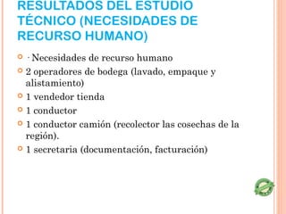RESULTADOS DEL ESTUDIO
TÉCNICO (NECESIDADES DE
RECURSO HUMANO)
 · Necesidades de recurso humano
 2 operadores de bodega (lavado, empaque y
  alistamiento)
 1 vendedor tienda

 1 conductor

 1 conductor camión (recolector las cosechas de la
  región).
 1 secretaria (documentación, facturación)
 