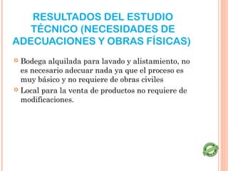RESULTADOS DEL ESTUDIO
   TÉCNICO (NECESIDADES DE
ADECUACIONES Y OBRAS FÍSICAS)
 Bodega alquilada para lavado y alistamiento, no
  es necesario adecuar nada ya que el proceso es
  muy básico y no requiere de obras civiles
 Local para la venta de productos no requiere de
  modificaciones.
 