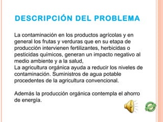 DESCRIPCIÓN DEL PROBLEMA

La contaminación en los productos agrícolas y en
general los frutas y verduras que en su etapa de
producción intervienen fertilizantes, herbicidas o
pesticidas químicos, generan un impacto negativo al
medio ambiente y a la salud,
La agricultura orgánica ayuda a reducir los niveles de
contaminación. Suministros de agua potable
procedentes de la agricultura convencional.

Además la producción orgánica contempla el ahorro
de energía.
 