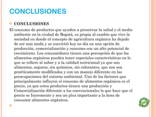 CONCLUSIONES
   CONCLUSIONES
El consumo de productos que ayuden a preservar la salud y el medio
   ambiente en la ciudad de Bogotá, es propia al cambio que vive la
   sociedad en donde el concepto de agricultura orgánica ha dejado
   de ser una moda y se convirtió hoy en día en una opción de
   producción, comercialización y consumo con un alto potencial de
   crecimiento. Los consumidores tienen una percepción de que los
   alimentos orgánicos pueden tener especiales características en lo
   que se refiere al sabor y a la calidad nutricional ya que son
   alimentos, seguros, sin químicos, sin colorantes, que nos son
   genéticamente modificados y con un manejo diferente en las
   preocupaciones del entorno ambiental. Uno de los factores que
   principalmente influyen el consumo de alimentos orgánicos es el
   precio, ya que estos productos tienen una producción y
   Comercialización diferente a los convencionales lo que hace que el
   precio se Incremente y sea un plus importante a la hora de
   consumir alimentos orgánicos.
    
 