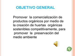 OBJETIVO GENERAL

Promover la comercialización de
productos orgánicos por medio de
la creación de huertas orgánicas
sostenibles competitivamente, para
 promover la preservación del
medio ambiente
 