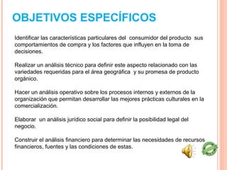 OBJETIVOS ESPECÍFICOS
Identificar las características particulares del consumidor del producto sus
comportamientos de compra y los factores que influyen en la toma de
decisiones.

Realizar un análisis técnico para definir este aspecto relacionado con las
variedades requeridas para el área geográfica y su promesa de producto
orgánico.

Hacer un análisis operativo sobre los procesos internos y externos de la
organización que permitan desarrollar las mejores prácticas culturales en la
comercialización.

Elaborar un análisis jurídico social para definir la posibilidad legal del
negocio.

Construir el análisis financiero para determinar las necesidades de recursos
financieros, fuentes y las condiciones de estas.
 