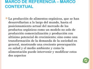 MARCO DE REFERENCIA – MARCO
CONTEXTUAL

   La producción de alimentos orgánicos, que se han
    desarrollarían a lo largo del mundo, hasta el
    posicionamiento actual del mercado de los
    productos orgánicos como un modelo no solo de
    producción comercialización y producción con
    altísimo potencial de crecimiento; sino como una
    transformación de la demanda de la sociedad en
    general, mostrando una creciente preocupación
    su salud y el medio ambiente y como la
    alimentación puede intervenir y modificar estos
    dos aspectos
 