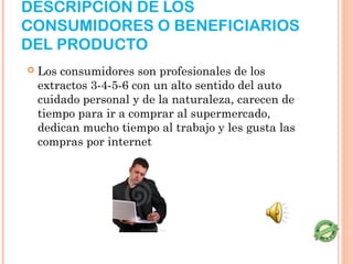 DESCRIPCIÓN DE LOS
CONSUMIDORES O BENEFICIARIOS
DEL PRODUCTO
   Los consumidores son profesionales de los
    extractos 3-4-5-6 con un alto sentido del auto
    cuidado personal y de la naturaleza, carecen de
    tiempo para ir a comprar al supermercado,
    dedican mucho tiempo al trabajo y les gusta las
    compras por internet
 