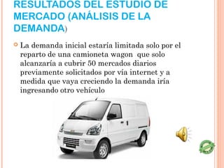 RESULTADOS DEL ESTUDIO DE
MERCADO (ANÁLISIS DE LA
DEMANDA)
   La demanda inicial estaría limitada solo por el
    reparto de una camioneta wagon que solo
    alcanzaría a cubrir 50 mercados diarios
    previamente solicitados por vía internet y a
    medida que vaya creciendo la demanda iría
    ingresando otro vehículo
 