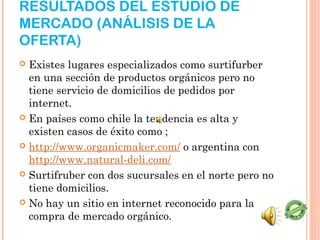 RESULTADOS DEL ESTUDIO DE
MERCADO (ANÁLISIS DE LA
OFERTA)
 Existes lugares especializados como surtifurber
  en una sección de productos orgánicos pero no
  tiene servicio de domicilios de pedidos por
  internet.
 En países como chile la tendencia es alta y
  existen casos de éxito como ;
 http://www.organicmaker.com/ o argentina con
  http://www.natural-deli.com/
 Surtifruber con dos sucursales en el norte pero no
  tiene domicilios.
 No hay un sitio en internet reconocido para la
  compra de mercado orgánico. 
 