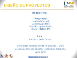 “Educación para todos con calidad global”
DISEÑO DE PROYECTOS
Trabajo Final
Integrantes:
Lina María Vera B.
Maicol Duvan Niño
Diana Rodriguez Ravelo
Grupo: 102058_417
Tutor:
Francisco Javier Duran
Universidad nacional abierta y a distancia – unad
Escuela de Ciencias básicas, Tecnología e Ingeniería
Junio 2013
 