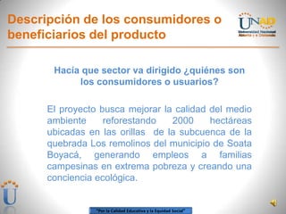 “Por la Calidad Educativa y la Equidad Social”
Descripción de los consumidores o
beneficiarios del producto
Hacía que sector va dirigido ¿quiénes son
los consumidores o usuarios?
El proyecto busca mejorar la calidad del medio
ambiente reforestando 2000 hectáreas
ubicadas en las orillas de la subcuenca de la
quebrada Los remolinos del municipio de Soata
Boyacá, generando empleos a familias
campesinas en extrema pobreza y creando una
conciencia ecológica.
 