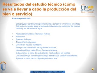 “Por la Calidad Educativa y la Equidad Social”
Resultados del estudio técnico (cómo
se va a llevar a cabo la producción del
bien o servicio)
Proceso productivo:
Este proyecto contribuirá específicamente a conservar y mantener en estado
óptimo los cursos de agua, impulsando actividades de protección del bosque
natural y las nacientes de agua.
• Acondicionamiento de Plantones Nativos
• Marcación
• Apertura de hoyos
• Transporte de plantones
• Llenado de hoyos y plantación:
Este proceso contempla las siguientes acciones
Llenado del hoyo hasta 20 cm. Aproximadamente
Extracción de la bolsa de cada plantón y colocado de las plantas
Llenado del hoyo con la segunda capa de tierra que se retiró inicialmente.
Apisonar la tierra para no dejar espacios con aire
 
