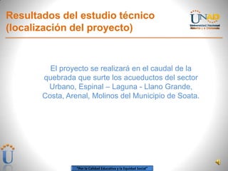 “Por la Calidad Educativa y la Equidad Social”
Resultados del estudio técnico
(localización del proyecto)
El proyecto se realizará en el caudal de la
quebrada que surte los acueductos del sector
Urbano, Espinal – Laguna - Llano Grande,
Costa, Arenal, Molinos del Municipio de Soata.
 