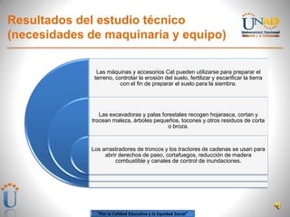 “Por la Calidad Educativa y la Equidad Social”
Resultados del estudio técnico
(necesidades de maquinaria y equipo)
Las máquinas y accesorios Cat pueden utilizarse para preparar el
terreno, controlar la erosión del suelo, fertilizar y escarificar la tierra
con el fin de preparar el suelo para la siembra.
Las excavadoras y palas forestales recogen hojarasca, cortan y
trocean maleza, árboles pequeños, tocones y otros residuos de corta
o broza.
Los arrastradores de troncos y los tractores de cadenas se usan para
abrir derechos de paso, cortafuegos, reducción de madera
combustible y canales de control de inundaciones.
 