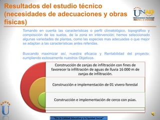 “Por la Calidad Educativa y la Equidad Social”
Resultados del estudio técnico
(necesidades de adecuaciones y obras
físicas)
Tomando en cuenta las características o perfil climatológico, topográfico y
composición de los suelos, de la zona en intervención; hemos seleccionado
algunas variedades de plantas, como las especies mas adecuadas o que mejor
se adaptan a las características antes referidas.
Buscando maximizar así, nuestra eficacia y Rentabilidad del proyecto;
cumpliendo exitosamente nuestros Objetivos.
Construcción de zanjas de infiltración con fines de
favorecer la infiltración de aguas de lluvia 16 000 m de
zanjas de infiltración.
Construcción e implementación de 01 vivero forestal
Construcción e implementación de cerco con púas.
 