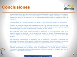 “Por la Calidad Educativa y la Equidad Social”
Conclusiones
•Cuando se protegen las cuencas con reforestación los beneficios se manifiestan como un apoyo
al incremento del caudal de las cuencas, así como una mejor calidad del mismo, se produce
además una reducción de la erosión y de los deslizamientos por el efecto de sostén que ejerce la
vegetación.
•Se crea hábitat para el desarrollo de la vida silvestre lo que aumenta la riqueza del ecosistema.
•Cuando se aumenta la superficie boscosa se favorece la retención del suelo, mitigando los
fenómenos de erosión que hacen que el cauce arrastre sedimentos. Una mayor cubierta vegetal
retiene y limpia el caudal de agua realizando funciones de filtro natural.
•En cuanto a la parte social ese mejoramiento se manifiesta en una mejora de la salud de la
población usuaria de la fuente, y en un aumento del número de familias usuarias del caudal por
aumento del caudal, siendo por tanto la población beneficiada mayor que en el inicio del
proyecto.
•Las relaciones comunitarias se fortalecen por la asistencia a reuniones y desarrollo de
Asambleas para la toma de decisiones. El espíritu de cooperación entre comunidades surgido de
la necesidad de solucionar el problema ha dado lugar a mejores relaciones comunitarias.
•La venta de servicios ambientales es una alternativa real y potencialmente sostenible de
ingresos económicos para: la familia rural; los campesinos; los grupos étnicos; pequeños,
medianos y grandes productores agropecuarios; así como dueños de bosques, que por lo
general, se ubican en el medio rural.
 