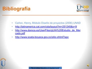 “Por la Calidad Educativa y la Equidad Social”
Bibliografía
• Cañon, Henry. Módulo Diseño de proyectos (2006).UNAD
• http://latinamerica.cat.com/cda/layout?m=251245&x=9
• http://www.daroca.es/UserFiles/gUIA%20Estudio_de_Mer
cado.pdf
• http://www.soata-boyaca.gov.co/sitio.shtml?apc
 