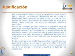 “Por la Calidad Educativa y la Equidad Social”
Justificación
Hoy en día la problemática ambiental se ha convertido en un tema de
interés mundial, los problemas ocasionados por la pérdida de
biodiversidad, la contaminación del suelo, el aire y el agua, así como
también la erosión, deforestación, la disponibilidad del agua, entre
muchos otros problemas, han tenido repercusiones sociales y
económicas.
Uno de los hallazgos que mas alarma es la proporción anual de
pérdidas de capa vegetal por lo que se hace necesaria y urgente una
educación ambiental que propenda por la concientización de los
ciudadanos, frente a la problemática local y global generada por la
deforestación que causa la perdida y contaminación del agua en la
Subcuenca de la Quebrada los Remolinos del Municipio de Soata
Boyacá.
Es de suma importancia estudiar la problemática ambiental local para
poder llevar a cabo acciones que permitan y fomenten el desarrollo
sustentable para hacer un buen manejo de los recursos naturales, esto
con el fin de alcanzar y conservar el equilibrio ecológico de los
ecosistemas.
 