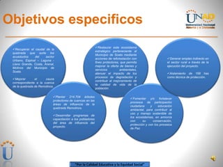 “Por la Calidad Educativa y la Equidad Social”
Objetivos especificos
Recuperar el caudal de la
quebrada que surte los
acueductos del sector
Urbano, Espinal – Laguna -
Llano Grande, Costa, Arenal,
Molinos del Municipio de
Soata.
Mejorar el cauce
correspondiente a la cuenca
de la quebrada de Remolinos.
Plantar 214.704 árboles
protectores de cuencas en las
áreas de influencia de la
quebrada Remolinos.
Desarrollar programas de
capacitación a los pobladores
del área de influencia del
proyecto.
Restaurar este ecosistema
estratégico perteneciente al
Municipio de Soata mediante
acciones de reforestación con
fines protectores, que permita
mejorar la oferta de bienes y
servicios ambientales,
atenuar el impacto de los
procesos de degradación y
contribuir al mejoramiento de
la calidad de vida de la
población.
Fomentar y/o fortalecer
procesos de participación
ciudadana y educación
ambiental, para contribuir al
uso y manejo sostenible de
los ecosistemas, en armonía
con su conservación,
protección y con los procesos
de Paz.
Generar empleo indirecto en
el sector rural a través de la
ejecución del proyecto.
Aislamiento de 168 has
como técnica de protección.
 