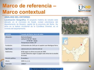 “Por la Calidad Educativa y la Equidad Social”
Marco de referencia –
Marco contextual
ANALISIS DEL ENTORNO
Localización Geográfica. El proyecto materia de estudio está
ubicado en el municipio de Soatá, ciudad colombiana del
departamento de Boyacá, capital de la provincia del Norte. Se
sitúa en la ladera occidental de la Cordillera Oriental, en el
noreste del departamento.
SLOGAN Corazón del Norte, tierra de todos
Ubicación: Norte de Boyacá
Latitud: 6°20´20´´ Norte
72°40´00´´ Oeste
Temperatura media: 20°
Fundación: 10 Diciembre de 1545 por el capitán Juan Rodríguez Parra
Significado: Labranza de sol o dominio del sol
Habitantes: 8730 según la ultima encuesta de 2005
22700 habitantes según la pagina web oficial de la alcaldía
de Soata.
División política: 8 veredas y
Altura: 2045 m.s.n.m.
Extensión: 136Km²
 