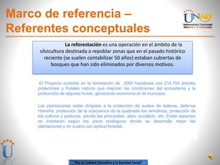 “Por la Calidad Educativa y la Equidad Social”
Marco de referencia –
Referentes conceptuales
El Proyecto consiste en la forestación de 2000 hectáreas con 214.704 árboles
protectores y frutales nativos que mejoren las condiciones del ecosistema y la
producción de algunas frutas, generando economía en el municipio.
Las plantaciones están dirigidas a la protección de suelos de laderas, defensa
ribereña, protección de la subcuenca de la quebrada los remolinos, protección de
los cultivos y pasturas, siendo las principales: aliso, eucalipto, etc. Estas especies
se instalaran según los pisos ecológicos donde se desarrolle mejor las
plantaciones y en suelos con aptitud forestal.
La reforestación es una operación en el ámbito de la
silvicultura destinada a repoblar zonas que en el pasado histórico
reciente (se suelen contabilizar 50 años) estaban cubiertas de
bosques que han sido eliminados por diversos motivos.
 