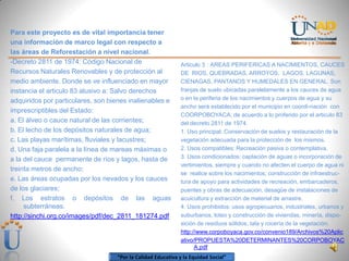 “Por la Calidad Educativa y la Equidad Social”
Para este proyecto es de vital importancia tener
una información de marco legal con respecto a
las áreas de Reforestación a nivel nacional.
-Decreto 2811 de 1974: Código Nacional de
Recursos Naturales Renovables y de protección al
medio ambiente. Donde se ve influenciado en mayor
instancia el articulo 83 alusivo a: Salvo derechos
adquiridos por particulares, son bienes inalienables e
imprescriptibles del Estado:
a. El álveo o cauce natural de las corrientes;
b. El lecho de los depósitos naturales de agua;
c. Las playas marítimas, fluviales y lacustres;
d. Una faja paralela a la línea de mareas máximas o
a la del cauce permanente de ríos y lagos, hasta de
treinta metros de ancho;
e. Las áreas ocupadas por los nevados y los cauces
de los glaciares;
f. Los estratos o depósitos de las aguas
subterráneas.
http://sinchi.org.co/images/pdf/dec_2811_181274.pdf
Articulo 3 : AREAS PERIFERICAS A NACIMIENTOS, CAUCES
DE RIOS, QUEBRADAS, ARROYOS, LAGOS, LAGUNAS,
CIENAGAS, PANTANOS Y HUMEDALES EN GENERAL. Son
franjas de suelo ubicadas paralelamente a los cauces de agua
o en la periferia de los nacimientos y cuerpos de agua y su
ancho será establecido por el municipio en coordi-nación con
COORPOBOYACA, de acuerdo a lo proferido por el articulo 83
del decreto 2811 de 1974.
1. Uso principal: Conservación de suelos y restauración de la
vegetación adecuada para la protección de los mismos.
2. Usos compatibles: Recreación pasiva o contemplativa.
3. Usos condicionados: captación de aguas o incorporación de
vertimientos, siempre y cuando no afecten el cuerpo de agua ni
se realice sobre los nacimientos; construcción de infraestruc-
tura de apoyo para actividades de recreación, embarcaderos,
puentes y obras de adecuación, desagüe de instalaciones de
acuicultura y extracción de material de arrastre.
4. Usos prohibidos: usos agropecuarios, industriales, urbanos y
suburbanos, loteo y construcción de viviendas, minería, dispo-
sición de residuos sólidos, tala y rocería de la vegetación.
http://www.corpoboyaca.gov.co/convenio189/Archivos%20Aplic
ativo/PROPUESTA%20DETERMINANTES%20CORPOBOYAC
A.pdf
 