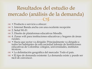 Resultados del estudio de
mercado (análisis de la demanda)
                             
 • Producto o servicio a ofrecer:
 1. Internet Banda ancha con una excelente recepción
 2. Señal Wi-Fi
 3. Diseño de plataformas educativas Moodle.
 4. Zonas wifi para instituciones educativas y hogares de áreas
  rurales.
 • Hacía que sector va dirigido: Principalmente va dirigido a
  todos los habitantes de esta sociedad además de Instituciones
  educativas de Colombia: colegios, universidades, institutos
  técnicos.
 • La delimitación geográfica del mercado: Todo el país.
 • El tipo de demanda existente: La demanda existe y puede ser
  fácil de convencer.
 