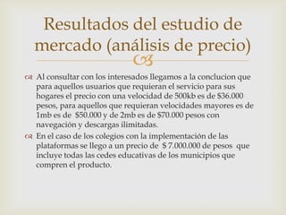 Resultados del estudio de
  mercado (análisis de precio)
                             
 Al consultar con los interesados llegamos a la conclucion que
  para aquellos usuarios que requieran el servicio para sus
  hogares el precio con una velocidad de 500kb es de $36.000
  pesos, para aquellos que requieran velocidades mayores es de
  1mb es de $50.000 y de 2mb es de $70.000 pesos con
  navegación y descargas ilimitadas.
 En el caso de los colegios con la implementación de las
  plataformas se llego a un precio de $ 7.000.000 de pesos que
  incluye todas las cedes educativas de los municipios que
  compren el producto.
 