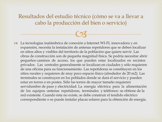 Resultados del estudio técnico (cómo se va a llevar a
         cabo la producción del bien o servicio)

                                     
 La tecnologías inalámbrica de conexión a Internet WI-FI, innovadora y en
  expansión, necesita la instalación de antenas repetidores que se deben localizar
  en sitios altos y visibles del territorio de la población que quiere servir. Las
  obras de construcción son de pequeña magnitud física. Se podría necesitar abrir
  pequeños caminos de acceso, los que pueden estar localizados en recintos
  privados. Las centrales generalmente se localizan en ciudades y sólo requieren
  de una oficina para su funcionamiento. Las repetidoras se constituyen en los
  sitios rurales y requieren de muy poco espacio físico (alrededor de 20 m2). Las
  terminales se construyen en los poblados donde se dará el servicio y pueden
  estar en torres o en postes. Sólo las torres de mayor tamaño requieren
  servidumbre de paso y electricidad. La energía eléctrica para la alimentación
  de los equipos -antenas repetidoras, terminales y teléfonos- se obtiene de la
  red existente. Cuando ésta no existe, se debe construir el tendido eléctrico
  correspondiente o se puede instalar placas solares para la obtención de energía.
 